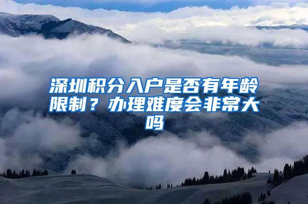 深圳积分入户是否有年龄限制？办理难度会非常大吗