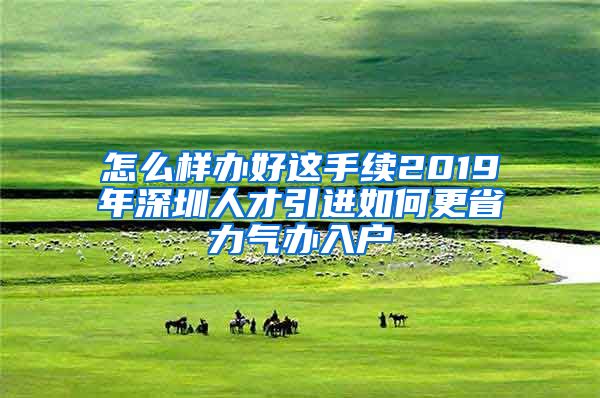 怎么样办好这手续2019年深圳人才引进如何更省力气办入户