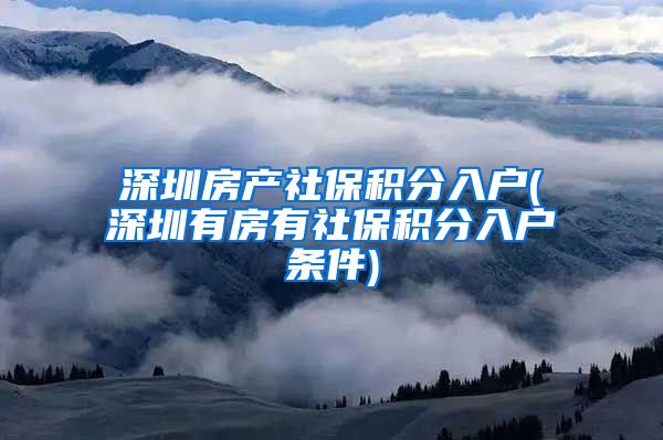 深圳房产社保积分入户(深圳有房有社保积分入户条件)