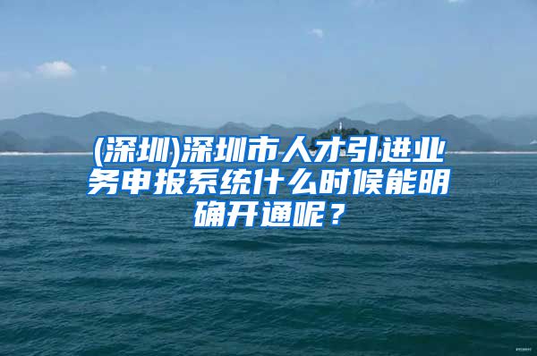 (深圳)深圳市人才引进业务申报系统什么时候能明确开通呢？