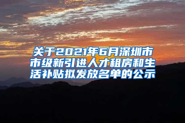关于2021年6月深圳市市级新引进人才租房和生活补贴拟发放名单的公示