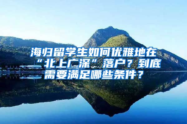 海归留学生如何优雅地在“北上广深”落户？到底需要满足哪些条件？