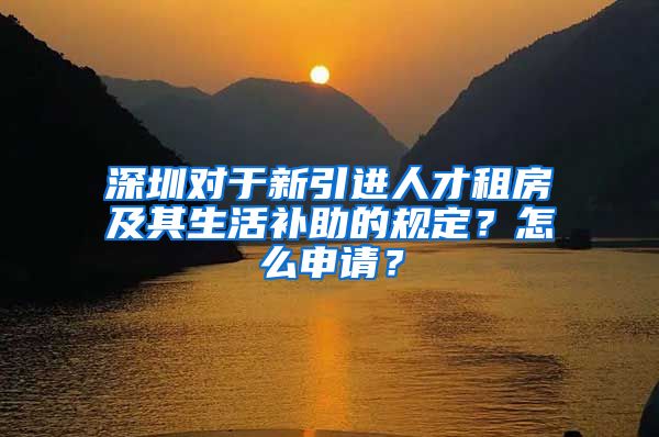 深圳对于新引进人才租房及其生活补助的规定？怎么申请？