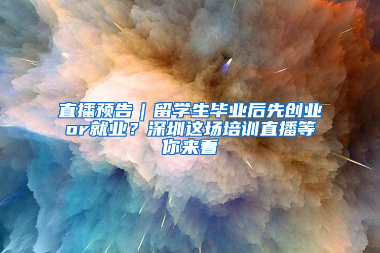 直播预告｜留学生毕业后先创业or就业？深圳这场培训直播等你来看