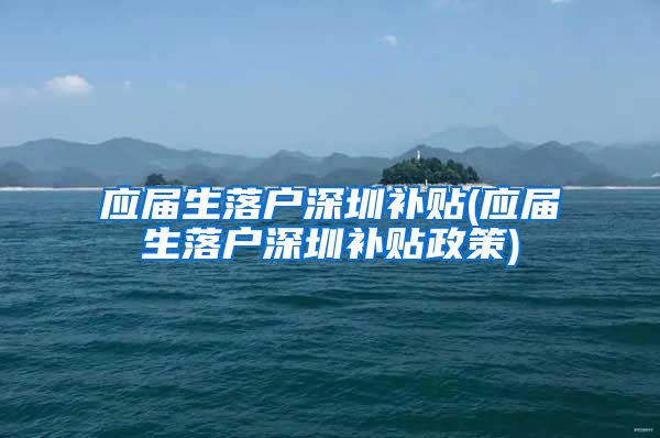 应届生落户深圳补贴(应届生落户深圳补贴政策)