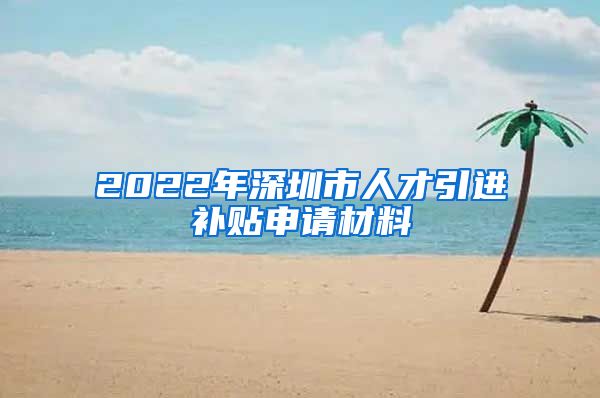 2022年深圳市人才引进补贴申请材料