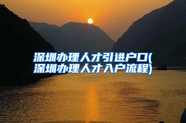 深圳办理人才引进户口(深圳办理人才入户流程)