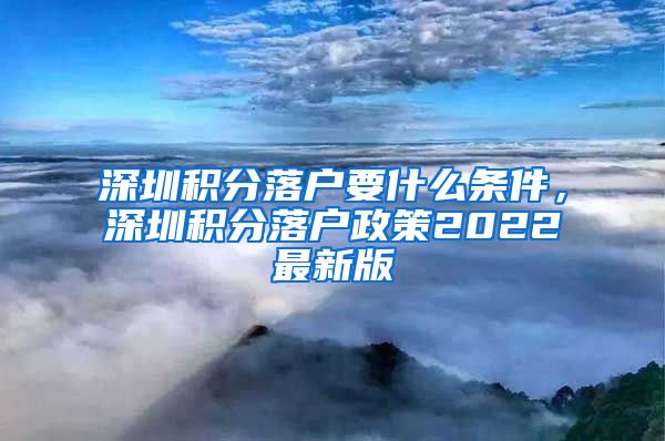 深圳积分落户要什么条件，深圳积分落户政策2022最新版