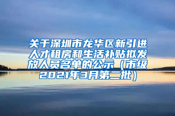 关于深圳市龙华区新引进人才租房和生活补贴拟发放人员名单的公示（市级2021年3月第二批）