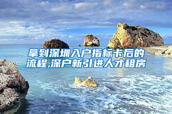 拿到深圳入户指标卡后的流程,深户新引进人才租房