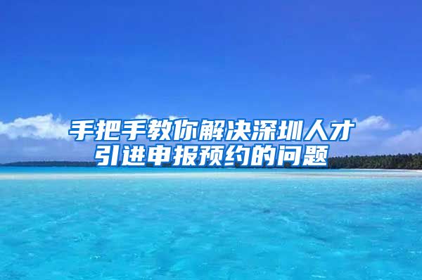 手把手教你解决深圳人才引进申报预约的问题