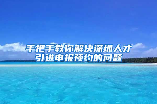 手把手教你解决深圳人才引进申报预约的问题