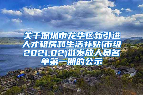 关于深圳市龙华区新引进人才租房和生活补贴(市级2021.02)拟发放人员名单第一期的公示