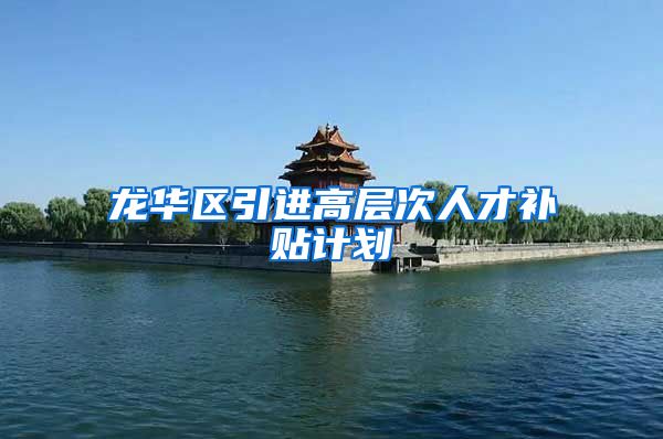 龙华区引进高层次人才补贴计划