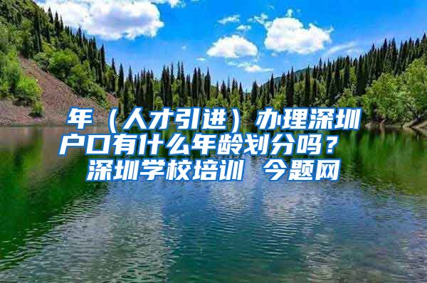 年（人才引进）办理深圳户口有什么年龄划分吗？ 深圳学校培训 今题网