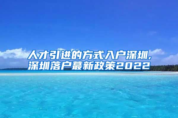 人才引进的方式入户深圳,深圳落户蕞新政策2022