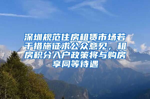 深圳规范住房租赁市场若干措施征求公众意见，租房积分入户政策将与购房享同等待遇