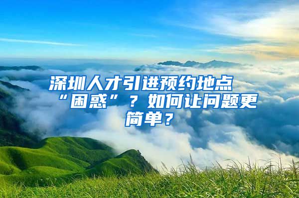 深圳人才引进预约地点“困惑”？如何让问题更简单？