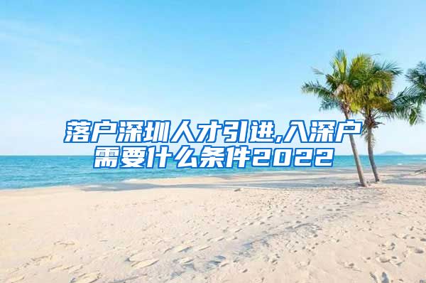 落户深圳人才引进,入深户需要什么条件2022