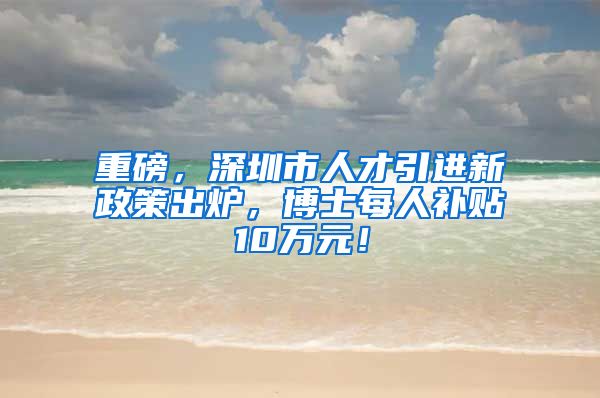 重磅，深圳市人才引进新政策出炉，博士每人补贴10万元！