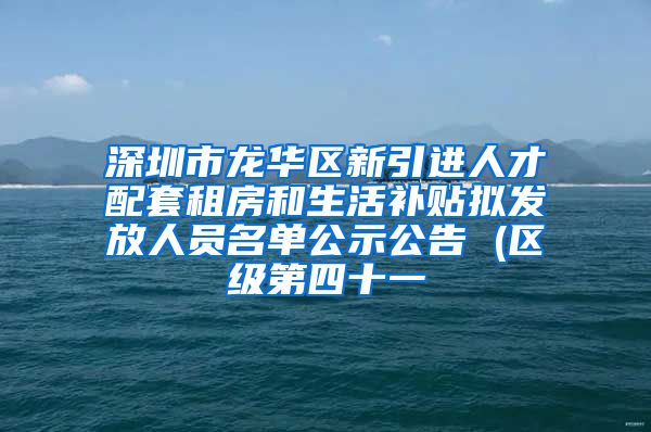 深圳市龙华区新引进人才配套租房和生活补贴拟发放人员名单公示公告 (区级第四十一