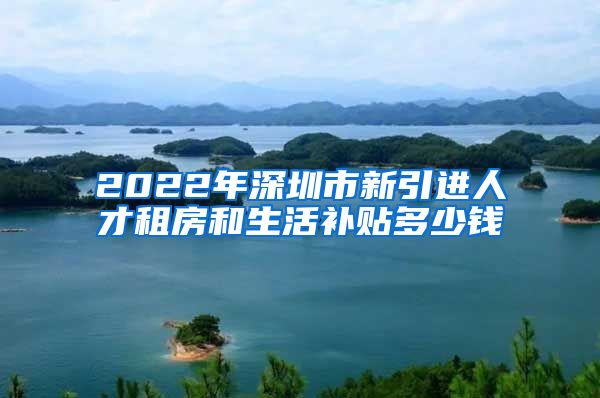 2022年深圳市新引进人才租房和生活补贴多少钱
