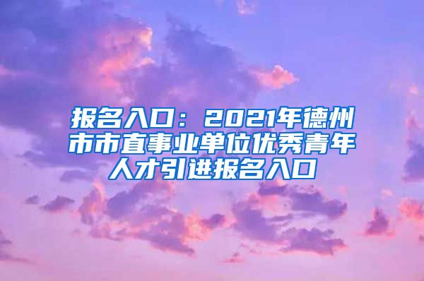 报名入口：2021年德州市市直事业单位优秀青年人才引进报名入口