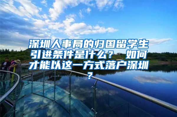 深圳人事局的归国留学生引进条件是什么？ 如何才能以这一方式落户深圳？