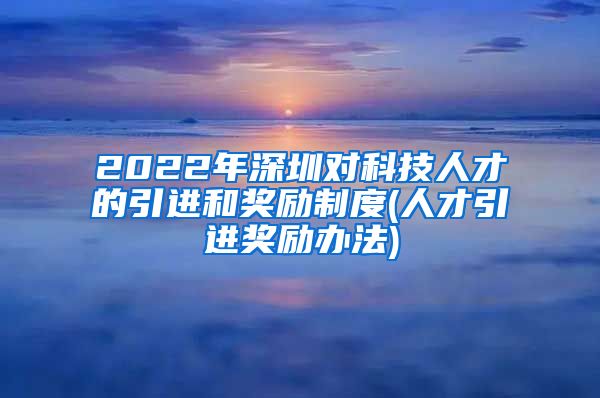 2022年深圳对科技人才的引进和奖励制度(人才引进奖励办法)