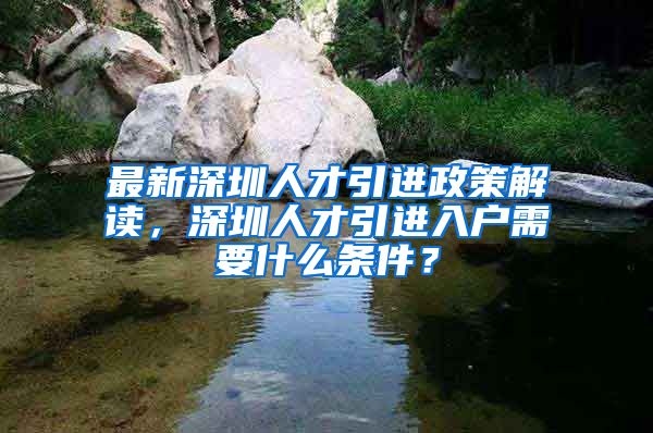 最新深圳人才引进政策解读，深圳人才引进入户需要什么条件？
