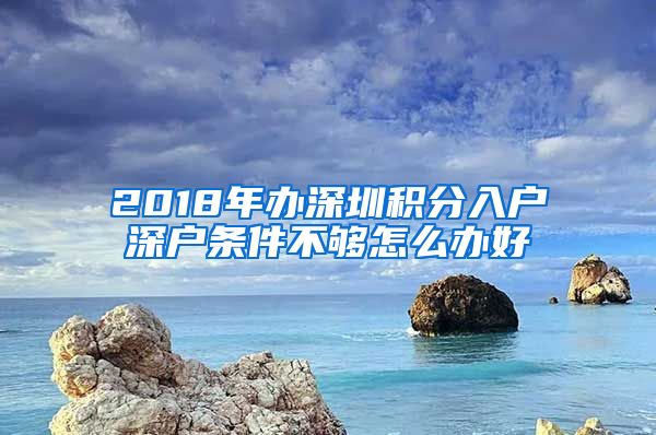 2018年办深圳积分入户深户条件不够怎么办好