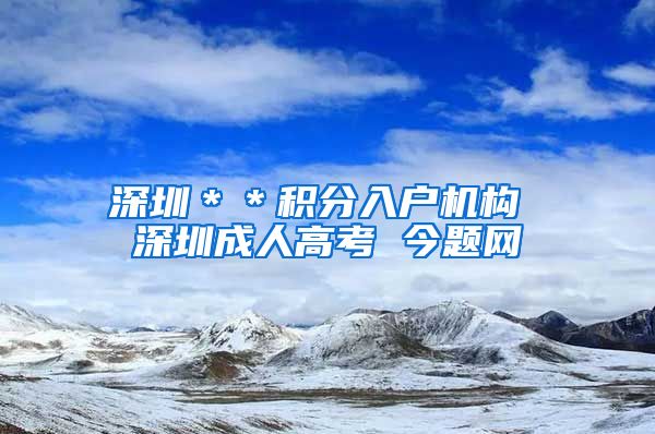 深圳＊＊积分入户机构 深圳成人高考 今题网