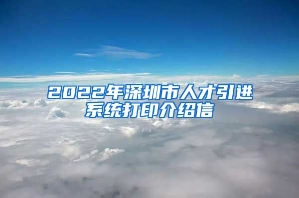 2022年深圳市人才引进系统打印介绍信