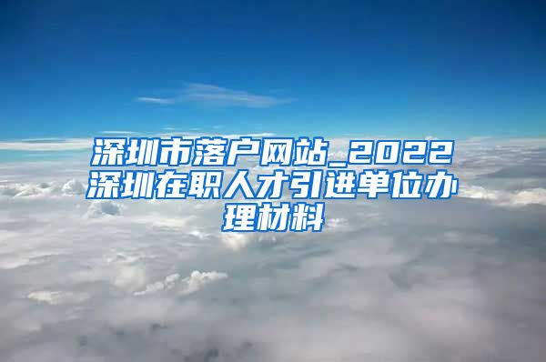 深圳市落户网站_2022深圳在职人才引进单位办理材料