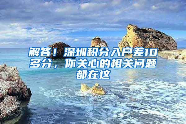 解答！深圳积分入户差10多分，你关心的相关问题都在这