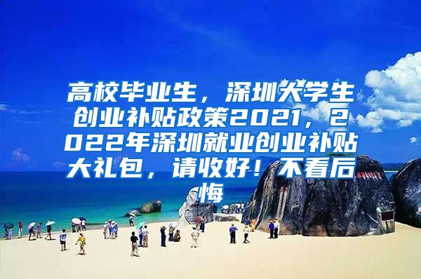 高校毕业生，深圳大学生创业补贴政策2021，2022年深圳就业创业补贴大礼包，请收好！不看后悔