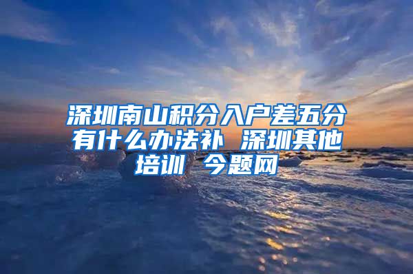 深圳南山积分入户差五分有什么办法补 深圳其他培训 今题网