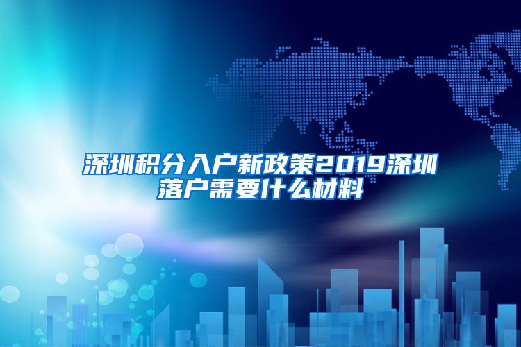 深圳积分入户新政策2019深圳落户需要什么材料