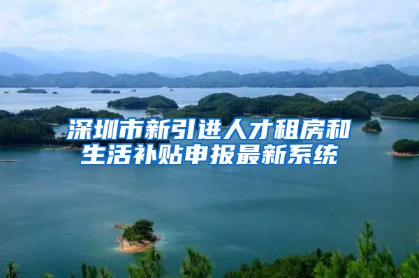深圳市新引进人才租房和生活补贴申报最新系统