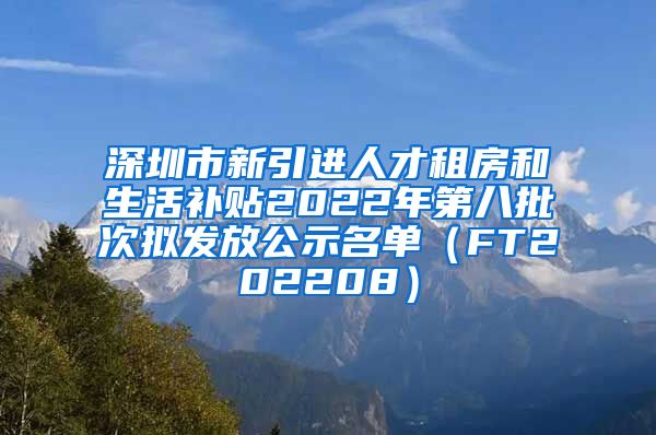 深圳市新引进人才租房和生活补贴2022年第八批次拟发放公示名单（FT202208）