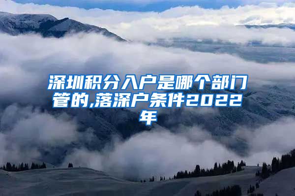 深圳积分入户是哪个部门管的,落深户条件2022年