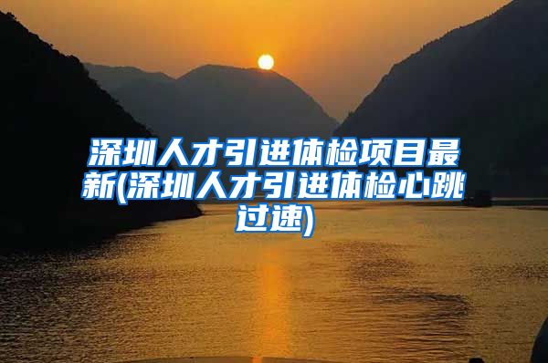 深圳人才引进体检项目最新(深圳人才引进体检心跳过速)