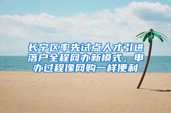 长宁区率先试点人才引进落户全程网办新模式，申办过程像网购一样便利