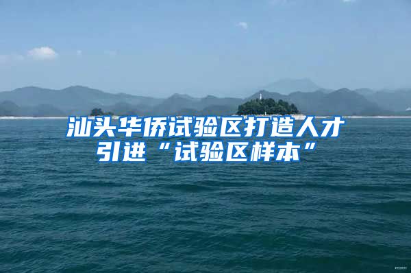 汕头华侨试验区打造人才引进“试验区样本”