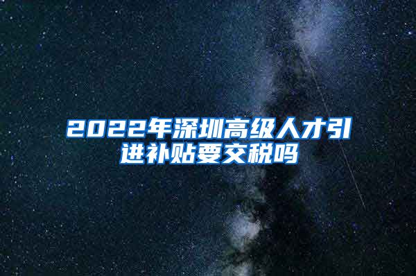 2022年深圳高级人才引进补贴要交税吗