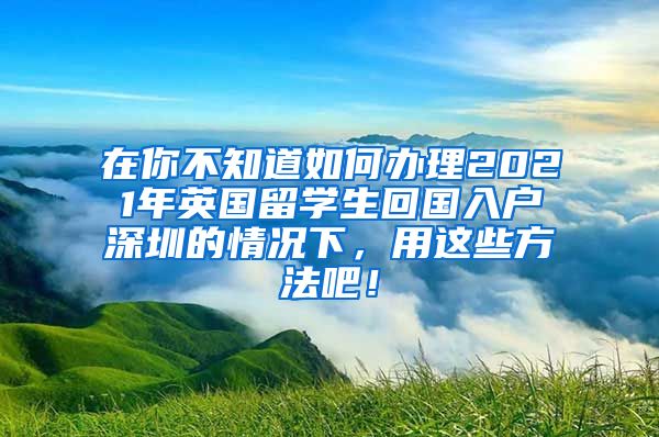 在你不知道如何办理2021年英国留学生回国入户深圳的情况下，用这些方法吧！