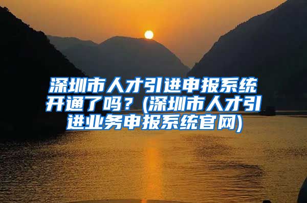 深圳市人才引进申报系统开通了吗？(深圳市人才引进业务申报系统官网)