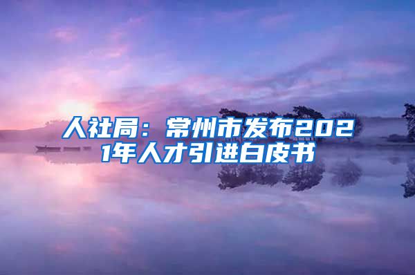 人社局：常州市发布2021年人才引进白皮书