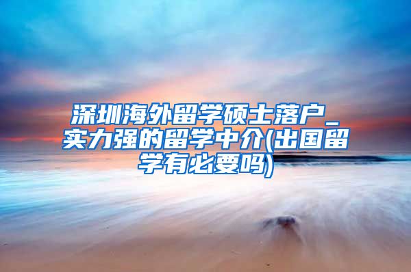 深圳海外留学硕士落户_实力强的留学中介(出国留学有必要吗)
