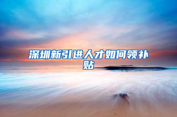 深圳新引进人才如何领补贴